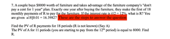 7. A couple buys $8000 worth of furniture and takes advantage of the furniture company's "don't
pay a cent for 1 year" plan. Exactly one year after buying the furniture, they make the first of 18
monthly payments of R to pay for the furniture. If the interest rate is i12 = 12%, what is R? You
are given a18]0.01 = 16.39827 These are the steps to answer the question
Find the PV of R payments for 18 periods (R is not known) (Say A)
The PV of A for 11 periods (you are starting to pay from the 12th period) is equal to 8000. Find
R.