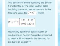 Two sectors of some economy are Sector
1 and Sector 2. The input-output table
involving these two sectors results in the
following value for (7-4)', where
1.21 0.155
(I-A)-! =
%3D
0.002 1.1242
How many additional dollars worth of
production of Sector 2 must be produced
to meet a $1 increase in the demand for
products of Sector 1?
