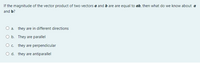 If the magnitude of the vector product of two vectors a and b are are equal to ab, then what do we know about a
and b?
O a. they are in different directions
b. They are parallel
O . they are perpendicular
O d. they are antiparallel
