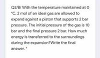 Q2/B/ With the temperature maintained at O
°C, 2 mol of an ideal gas are allowed to
expand against a piston that supports 2 bar
pressure. The initial pressure of the gas is 10
bar and the final pressure 2 bar. How much
energy is transferred to the surroundings
during the expansion?Write the final
answer. *
