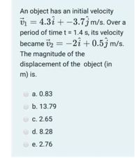 An object has an initial velocity
v1 = 4.3î + -3.7jm/s. Over a
|
period of timet = 1.4 s, its velocity
became vz =
-2î + 0.5j m/s.
The magnitude of the
displacement of the object (in
m) is.
а. 0.83
b. 13.79
С. 2.65
d. 8.28
е. 2.76
