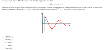 Consider a single-degree-of-freedom system with the following equation of motion.
In free vibration, the response of the system is measured experimentally, as shown in the figure below. The equivalent spring constant is k = 5 N/m. Successive peak
displacements are *₁ 2 mm and 2 = 1 mm. If the period of oscillation of the system is Ta = 1 s, determine the mass of the system.
=
0 0 0 0 0
112.6158 kg
15.6411 kg
0.1251 kg
3.3785 kg
56.0576 kg
mx + cx + kx = 0
X
X1
x2
A
Td
t