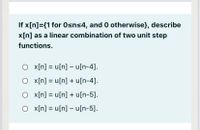 If x[n]={1 for 0sns4, and 0 otherwise}, describe
x[n] as a linear combination of two unit step
functions.
O x[n] = u[n] – u[n-4].
"[t-u]n + [u]n = [u]x O
O x[n] = u[n] + u[n-5].
O x[n] = u[n] – u[n-5].
