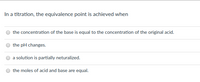 In a titration, the equivalence point is achieved when:

- the concentration of the base is equal to the concentration of the original acid.
- the pH changes.
- a solution is partially neutralized.
- the moles of acid and base are equal.