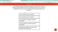 M 11.03 Half-Life: Introduction to
101 Chem101
O My Questions | bartleby
A app.101edu.co
Question 3 of 10
Submit
The radioactive isotope 247BK decays by a series of a-particle and B--particle
productions, taking 247BK through many transformations to end up as 207Pb. In the
complete decay series, how many a particles and how many B- particles are
produced?
A) 10 a particles and 10 B- particles.
B) 10 a particles and 5 B- particles.
C) The number of a particles cannot be
determined.
D) The number of B- particles cannot be
determined.
E) Neither the number of a particles nor B-
particles can be determined.
