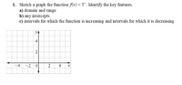 1. Sketch a graph the function f(x) = 3* . Identify the key features.
a) domain and range
b) any intercepts
c) intervals for which the function is increasing and intervals for which it is decreasing
yA
4
2
-4
-2 0|
2
4,
