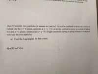 vative force, by explicitly showing that
nds on only
Q.n.4 Consider two particles of masses m1 and m2. Let ml be confined to move on a circle of
radius a in the z = 0 plane, centered at x = y = 0. Let m2 be confined to move on a circle of radius
b in the z = c plane, centered at x = y= 0. A light (massless) spring of spring constant k is attached
between the two particles.
a) Find the Lagrangian for the system.
Q.n.5 Oral Viva

