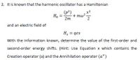 2. It is known that the harmonic oscillator has a Hamiltonian
(p*)
+ mw? -
2m
x²
H.
2
and an electric field of
H = qex
With the information known, determine the value of the first-order and
second-order energy shifts. (Hint: Use Equation x which contains the
Creation operator (a) and the Annihilation operator (a+)
