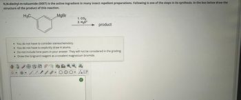 N,N-diethyl-m-toluamide (DEET) is the active ingredient in many insect repellent preparations. Following is one of the steps in its synthesis. In the box below draw the
structure of the product of this reaction.
H3C
MgBr
1. CO2
2. H3O+
product
• You do not have to consider stereochemistry.
• You do not have to explicitly draw H atoms.
• Do not include lone pairs in your answer. They will not be considered in the grading.
• Draw the Grignard reagent as a covalent magnesium bromide.
90-87
0
+
11
?
n [