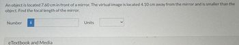 An object is located 7.60 cm in front of a mirror. The virtual image is located 4.10 cm away from the mirror and is smaller than the
object. Find the focal length of the mirror.
Number i
eTextbook and Media
Units
>