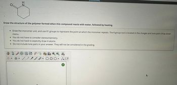Draw the structure of the polymer formed when this compound reacts with water, followed by heating.
Draw the monomer unit, and use R1 groups to represent the point at which the monomer repeats. The R group tool is located in the charges and lone pairs drop-down
menu.
• You do not have to consider stereochemistry.
•You do not have to explicitly draw H atoms.
Do not include lone pairs in your answer. They will not be considered in the grading.
IN
0
+
/
√n [ ]
?