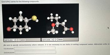 Give IUPAC names for the following compounds.
ball & stick ✓
+ labels
ball & stick ✓
+ labels
(Be sure to specify stereochemistry where relevant. It is not necessary to use italics in writing compound names. Abbreviate ortho to
1st structure:
2nd structure: