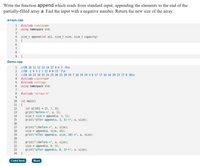 Write the function append which reads from standard input, appending the elements to the end of the
partially-filled array a. End the input with a negative number. Return the new size of the array.
arrays.cpp
1
#include <iostream>
2
using namespace std;
3
size_t append (int a[], size_t size, size_t capacity)
{
6.
7
8
}
Demo.cpp
//IN 10 11 12 13 14 27 9 6 3 -4\n
//IN -1 4 3 2 1 12 0 9 13 -7\n
//IN 10 23 18 15 24 25 20 23 20 19 7 10 19 24 4 8 17 17 16 16 20 15 17 0 18\n
#include <iostream>
#include <string>
using namespace std;
1
2
4
5
7
8
#include "arrays.h"
int main()
{
int a[100] = {5, 7, 9};
print("before->", a, 3);
size_t size = append(a, 3, 5);
print("after append (a, 3, 5)->", a, size);
10
11
12
13
14
15
16
print("\nbefore->", a, size);
size = append (a, size, 10);
print("after append (a, size, 10)->", a, size);
17
18
19
20
print("\nbefore->", a, size);
size = append (a, 0, 3);
print("after append (a, 0, 3)->", a, size);
21
22
23
24
CodeCheck
Reset
