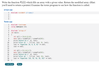 Write the function fill which fills an array with a given value. Return the modified array. (Hint:
you'll need to return a pointer) Examine the tester program to see how the function is called.
arrays.cpp
1
#include <cstddef> // size t
2
3
4
Tester.cpp
1
#include <iostream>
2
using namespace std;
3
#include "arrays.h"
int main()
4
{
int al[] = {14,8,12,6};
auto lenl = sizeof(al) / sizeof(al[0]);
print("before al->", al, len1);
print("after al: ", fill(al, len1, 9), len1);
cout « "Expected: [9, 9, 9, 9]" « endl;
cout « endl;
7
8
9.
10
11
12
13
int a2[] = {5,3,8,5,7};
auto len2 = sizeof(a2) / sizeof(a2[0]);
print("before a2->", a2, len2);
print("after a2: ", fill(a2, len2, 55), len2);
cout « "Expected: [55, 55, 55, 55, 55]" « endl;
}
14
15
16
17
18
19
CodeCheck
Reset
