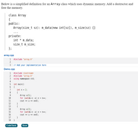 Below is a simplified definition for an Array class which uses dynamic memory. Add a destructor and
free the memory.
class Array
{
public:
Array (size_t sz): m_data(new int[sz]), m_size(sz) {}
private:
int
m_data;
size_t m_size;
array.cpp
1
#include "array.h"
2
3
// Add your implementation here
Demo.cpp
1
#include <iostream>
#include "array.h"
using namespace std;
2
3
4
int main()
{
int n = 2;
6
{
Array a(5);
for (auto& e: a) e = n++;
cout « a « endl;
}
{
Array a(3);
for (auto& e: a) e = n++;
9
10
11
12
13
14
15
16
cout « a <« endl;
17
}
18 }
CodeCheck
Reset
