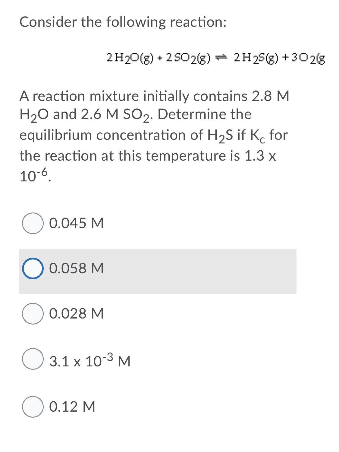 Consider the following reaction:
2 H20(g) + 2 SO2(g) + 2H2S(g) +302(g
A reaction mixture initially contains 2.8 M
H20 and 2.6 M SO2. Determine the
equilibrium concentration of H2S if K. for
the reaction at this temperature is 1.3 x
10-6.
0.045 M
0.058 M
0.028 M
O 3.1 x 10-3 M
O 0.12 M
