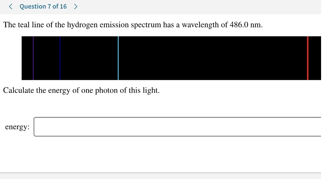 Question 7 of 16>
The teal line of the hydrogen emission spectrum has a wavelength of 486.0 nm
Calculate the energy of one photon of this light
energy:
