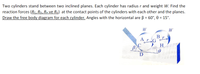 Two cylinders stand between two inclined planes. Each cylinder has radius r and weight W. Find the
reaction forces (Rc, RD, RH ve RG) at the contact points of the cylinders with each other and the planes.
Draw the free body diagram for each cylinder. Angles with the horizontal are B = 60°, 0 = 15°.
W
W
B
ArG
H.
D
