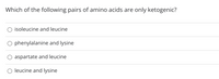 **Question:**  
Which of the following pairs of amino acids are only ketogenic?

**Options:**  
- ○ isoleucine and leucine  
- ○ phenylalanine and lysine  
- ○ aspartate and leucine  
- ○ leucine and lysine  