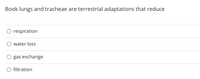 Book lungs and tracheae are terrestrial adaptations that reduce
respiration
water loss
gas exchange
O filtration
