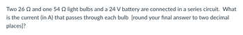 Two 26 Q and one 54 2 light bulbs and a 24 V battery are connected in a series circuit. What
is the current (in A) that passes through each bulb [round your final answer to two decimal
places]?