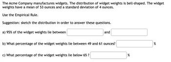 The Acme Company manufactures widgets. The distribution of widget weights is bell-shaped. The widget
weights have a mean of 53 ounces and a standard deviation of 4 ounces.
Use the Empirical Rule.
Suggestion: sketch the distribution in order to answer these questions.
a) 95% of the widget weights lie between
and
b) What percentage of the widget weights lie between 49 and 61 ounces?
c) What percentage of the widget weights lie below 65 ?
%