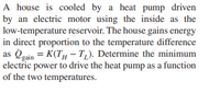 A house is cooled by a heat pump driven
by an electric motor using the inside as the
low-temperature reservoir. The house gains energy
in direct proportion to the temperature difference
as Oeain = K(TH – T,). Determine the minimum
electric power to drive the heat pump as a function
of the two temperatures.
