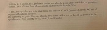 3) Draw dn E alkene, its Z geometric isomer, and also draw one alkene which has no geometric
isomer. Each of these three alkenes should have molecular formula C₂H₁.
4) (a) Draw cyclohexane in its chair form, and indicate all axial (numbered Al thru A6) and all
equatorial bonds (El thru E6).
(b) Referring to your diagram, identify two bonds which are in the cis-1,2 pattern on this
cyclohexane. Also identify cis-1,3; trans-1,2; and trans-1,4.