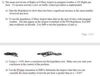 3) The mean arrival rate of flights at O'Hare Airport in marginal weather is 195 flights per
hour. To increase arrivals, a new air traffic control procedure is implemented.
a) State the Hypothesis to show there has been a significant increase in the mean number
of arrivals per hour.
b) To test the hypothesis, O'Hare Airport takes data on the next 30 days with marginal
weather. The data appear in the Airport worksheet of the W9 Hypothesis Test HW
data workbook on Moodle. Use JMP to test the hypothesis of part a).
Page: 1 of 5
c) Using a = 0.05, draw a conclusion for the hypothesis test. Make sure you state your
conclusion in the context of the problem.
d) Use the PValue Animation in JMP to determine the largest value that you can
conclude the mean number of arrivals per hour is greater than at a = 0.05?
