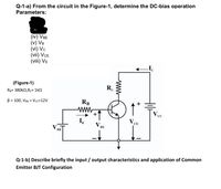 Q-1-a) From the circuit in the Figure-1, determine the DC-bias operation
Parameters:
(iv) VBE
(v) VB
(vi) Vc
(vii) VCE
(viii) Ve
(Figure-1)
Rg= 380kN,Rc= 1kN
B = 100, VBB = Vcc=12V
RB
ww.
+
Vc
CC
I,
BE
BB
Q-1-b) Describe briefly the input / output characteristics and application of Common
Emitter BJT Configuration
