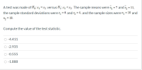 A test was made of Ho: 41 = 42 versus H1: 41 <4z. The sample means were x, = 7 and x, = 11,
the sample standard deviations were s1 = 6 and s2 = 4, and the sample sizes were " = 10 and
n2 = 18.
Compute the value of the test statistic.
-4.411
-2.935
-0.555
-1.888
