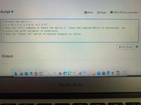 Script e
Save
C Reset MATLAB Documentation
1%Create the matrix C.
2 C = [2 1 3 1; 1 2 0 3; -2 2 3 7]
3 %Use the rref() command to reduce the matrix C. Store the reduced matrix in rowreducedC, and
4%store the pivot variables in pivotvarsC.
5%Use the "format rat" option to express elements as ratios.
| Run Script
Output
2.
0 國 L
MacBook Air
F10
3.
