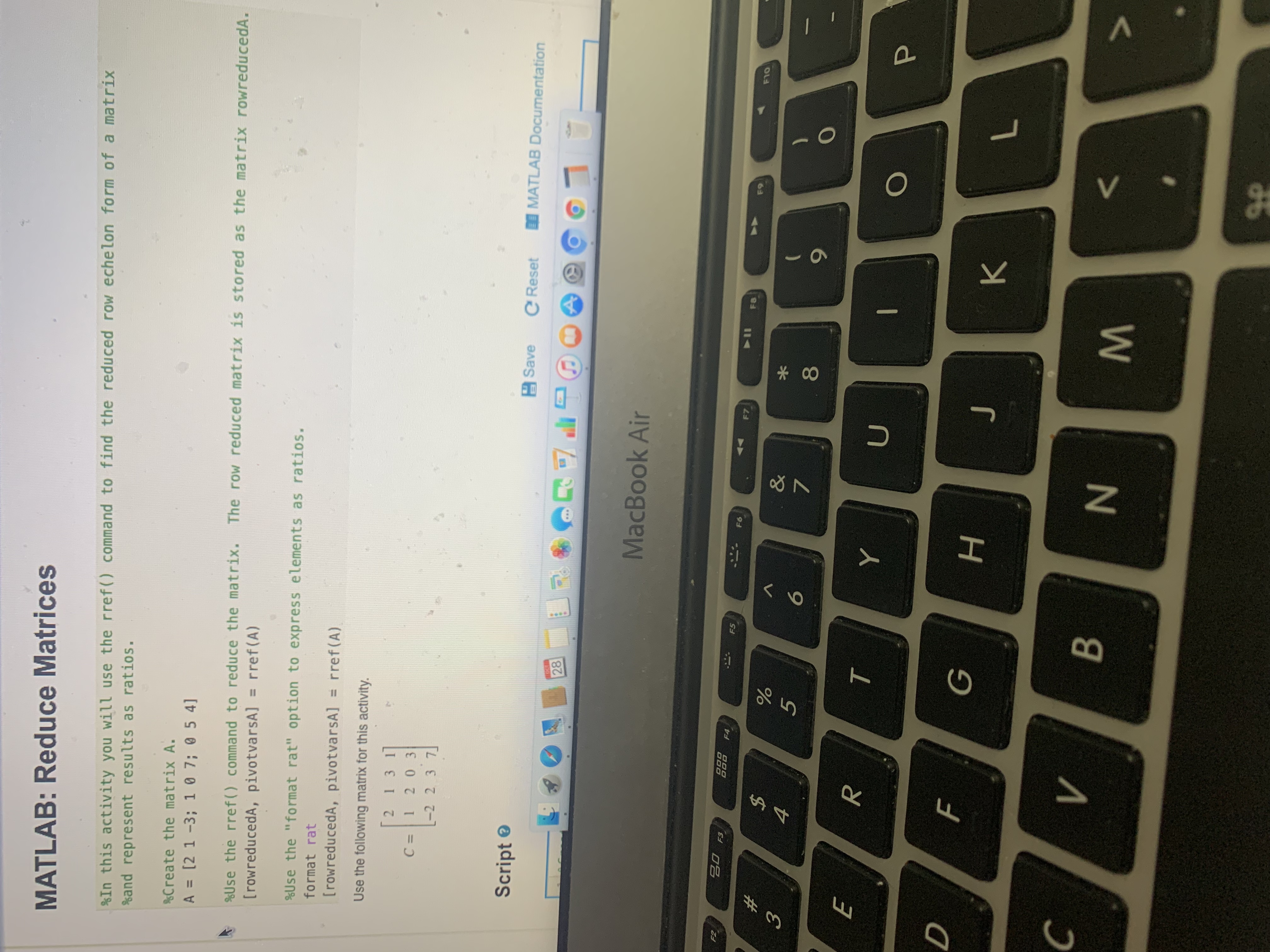 V.
%23
MATLAB: Reduce Matrices
%In this activity you will use the rref() command to find the reduced row echelon form of a matrix
%and represent results as ratios.
&Create the matrix A.
A = [2 1 -3; 1 0 7; 0 5 4]
%Use the rref() command to reduce the matrix.
The row reduced matrix is stored as the matrix rowreducedA.
[rowreducedA, pivotvarsA] = rref(A)
%Use the "format rat" option to express elements as ratios.
format rat
[rowreducedA, pivotvarsA] = rref(A)
Use the following matrix for this activity.
21311
C =1 2 03
-2 2 3 7
Script ®
A Save
e Reset
I MATLAB Documentation
LO
MacBook Air
20 F3
FS
- F6
44 F7
OL
2$
5.
7.
081
R.
10
H.
K.
N
