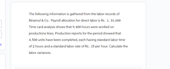 ES
The following information is gathered from the labor records of
Binamul & Co. Payroll allocation for direct labor is Rs. 1, 31, 600
Time card analysis shows that 9,400 hours were worked on
productions lines. Production reports for the period showed that
4,500 units have been completed, each having standard labor time
of 2 hours and a standard labor rate of Rs. 15 per hour. Calculate the
labor variances.