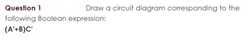 Question 1
Draw a circuit diagram corresponding to the
following Boolean expression:
(A'+B)C'