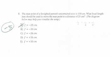 8. The near point of a farsighted person's uncorrected eyes is 150 cm. What focal length
lens should be used to move the near point to a distance of 25 cm? (The diagram
below may help you visualize the setup.)
f = -25 cm
B) f = -30 cm
C) f = -36 cm
D) f = +36 cm
E) f = +30 cm
-14
= + = /1
S