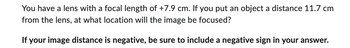 You have a lens with a focal length of +7.9 cm. If you put an object a distance 11.7 cm
from the lens, at what location will the image be focused?
If your image distance is negative, be sure to include a negative sign in your answer.