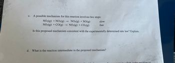 ### Chemical Reaction Mechanisms and Rate Laws

#### c. Analysis of a Proposed Mechanism

A possible mechanism for the given reaction involves two steps:

1. \( \text{NO}_2(g) + \text{NO}_2(g) \rightarrow \text{NO}_3(g) + \text{NO}(g) \) (slow)
2. \( \text{NO}_3(g) + \text{CO}(g) \rightarrow \text{NO}_2(g) + \text{CO}_2(g) \) (fast)

**Question:**
Is this proposed mechanism consistent with the experimentally determined rate law? Explain.

**Answer:**
To determine if the mechanism is consistent with the experimentally determined rate law, we need to derive the rate law from the proposed mechanism and compare it with the experimental data.

1. The slow step is the rate-determining step (RDS). The rate law for this step is:
   \[
   \text{Rate} = k[\text{NO}_2]^2
   \]
   where \( k \) is the rate constant and \( [\text{NO}_2] \) is the concentration of \(\text{NO}_2\).

2. The fast step quickly reaches equilibrium, producing \(\text{NO}_3\), which is consumed immediately as it forms. Therefore, it does not accumulate in the reaction mixture.

Since the rate law derived from the slow step matches the experimental rate law, the proposed mechanism is consistent with the experimentally determined rate law.

#### d. Identifying the Reaction Intermediate

**Question:**
What is the reaction intermediate in the proposed mechanism?

**Answer:**
In the given mechanism, the reaction intermediate is \(\text{NO}_3(g)\). This species is produced in the first step and consumed in the second step without appearing in the overall reaction equation:

\[
\text{NO}_2(g) + \text{NO}_2(g) \rightarrow \text{NO}_3(g) + \text{NO}(g) \quad (slow)
\]
\[
\text{NO}_3(g) + \text{CO}(g) \rightarrow \text{NO}_2(g) + \text{CO}_2(g) \quad (fast)
\]

In summary, the intermediate \(\text{NO}_3(g)\) is essential for the reaction mechanism but is not observed as