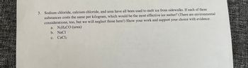 **Question:**

3. Sodium chloride, calcium chloride, and urea have all been used to melt ice from sidewalks. If each of these substances costs the same per kilogram, which would be the most effective ice melter? (There are environmental considerations, too, but we will neglect those here!) Show your work and support your choice with evidence.
   a. N₂H₄CO (urea)
   b. NaCl
   c. CaCl₂