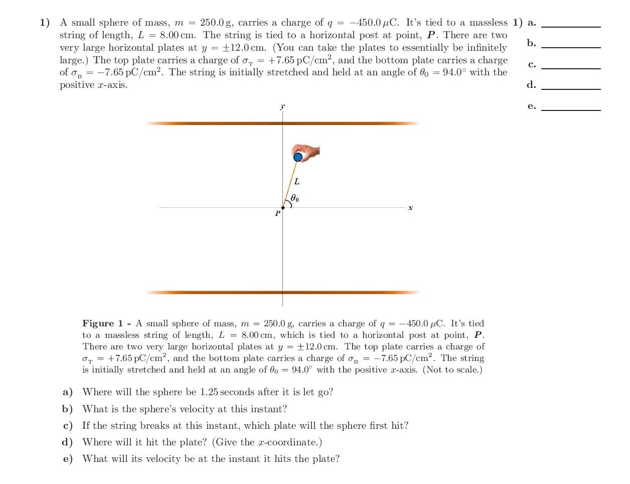 1) A small sphere of mass, m = 250.0 g, carries a charge of q = -450.0 µC. It's tied to a massless 1) a.
string of length, L = 8.00 cm. The string is tied to a horizontal post at point, P. There are two
very large horizontal plates at y = +12.0 cm. (You can take the plates to essentially be infinitely
large.) The top plate carries a charge of o, = +7.65 pC/cm2, and the bottom plate carries a charge
of o, = -7.65 pC/cm2. The string is initially stretched and held at an angle of 0o = 94.0° with the
positive x-axis.
b.
c.
d.
e.
L.
х
:-450.0 µC. It's tied
Figure 1 A small sphere of mass, m = 250.0 g, carries a charge of q =
to a massless string of length, L = 8.00 cm, which is tied to a horizontal post at point, P.
There are two very large horizontal plates at y = +12.0 cm. The top plate carries a charge of
o, = +7.65 pC/cm2, and the bottom plate carries a charge of o, = -7.65 pC/cm2. The string
is initially stretched and held at an angle of 0o = 94.0° with the positive x-axis. (Not to scale.)
a) Where will the sphere be 1.25 seconds after it is let go?
b) What is the sphere's velocity at this instant?
c) If the string breaks at this instant, which plate will the sphere first hit?
d) Where will it hit the plate? (Give the x-coordinate.)
e) What will its velocity be at the instant it hits the plate?
