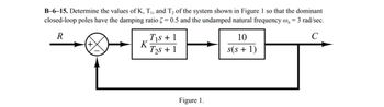 B-6-15. Determine the values of K, T₁, and T2 of the system shown in Figure 1 so that the dominant
closed-loop poles have the damping ratio = 0.5 and the undamped natural frequency w₁ = 3 rad/sec.
R
T₁s + 1
K
T2s+1
Figure 1.
10
s(s + 1)