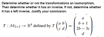 Determine whether or not the transformations an isomorphism,
Then determine whether it has an inverse. If not, determine whether
It has a left inverse. Justify your conclusion.
а
b+1
T: M2×2 R4 defined by T
=
cd
2b-3c
d