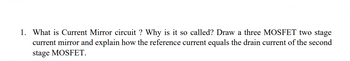 1. What is Current Mirror circuit ? Why is it so called? Draw a three MOSFET two stage
current mirror and explain how the reference current equals the drain current of the second
stage MOSFET.