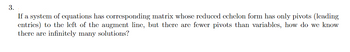 3.
If a system of equations has corresponding matrix whose reduced echelon form has only pivots (leading
entries) to the left of the augment line, but there are fewer pivots than variables, how do we know
there are infinitely many solutions?