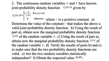 ### Joint Probability Density Function of Continuous Random Variables

The continuous random variables \( X \) and \( Y \) have a known joint probability density function \( f_{XY}(x, y) \) given by:

\[ 
f_{XY}(x, y) = 
\begin{cases} 
\frac{c \cdot x}{y + 1} & \text{if } 0 \leq y \leq x \leq 1 \\
0 & \text{otherwise} 
\end{cases} 
\]

where \( c \) is a positive constant. 

#### Tasks:

a) **Determine the value of the constant \( c \):**  
Find \( c \) such that the function becomes a valid joint probability density function.

b) **Marginal Probability Density Function \( f_X(x) \):**  
Using the result from part (a), obtain the marginal probability density function of the random variable \( X \).

c) **Marginal Probability Density Function \( f_Y(y) \):**  
Using the result from part (a), obtain the marginal probability density function of the random variable \( Y \).

d) **Verification of Functions:**  
Verify the results of parts (b) and (c) to ensure that the two probability density functions are valid.

e) **Statistical Independence:**  
Determine whether the two random variables are statistically independent.

f) **Expected Value \( E\{XY\} \):**  
Obtain the expected value of the product \( XY \).