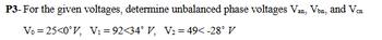 P3-For the given voltages, determine unbalanced phase voltages Van, Von, and Vcn
V₁ =25<0°V, V₁ =92<34° V, V2=49<-28° V