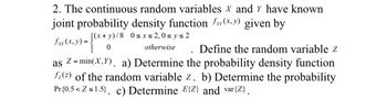 **Problem 2: Joint Probability Density Function**

The continuous random variables \(X\) and \(Y\) have a known joint probability density function, \(f_{XY}(x,y)\), given by

\[
f_{XY}(x,y) = 
\begin{cases} 
\frac{(x+y)}{8} & \text{for } 0 \leq x \leq 2, 0 \leq y \leq 2 \\
0 & \text{otherwise} 
\end{cases}
\]

Define the random variable \(Z\) as \(Z = \min(X, Y)\).

Tasks:
a) Determine the probability density function \(f_Z(z)\) of the random variable \(Z\).

b) Determine the probability \(\Pr\{0.5 < Z \leq 1.5\}\).

c) Determine \(E\{Z\}\) and \(\text{var}\{Z\}\).