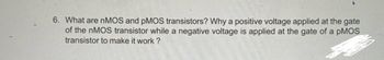 **Question 6:** What are nMOS and pMOS transistors? Why is a positive voltage applied at the gate of the nMOS transistor while a negative voltage is applied at the gate of a pMOS transistor to make it work?

---

This question explores the fundamental differences between nMOS (n-type Metal-Oxide-Semiconductor) and pMOS (p-type Metal-Oxide-Semiconductor) transistors, focusing on their operation principles. nMOS transistors are turned on when a positive voltage is applied to the gate, allowing electrons to flow and create a conducting path between the source and drain. In contrast, pMOS transistors require a negative voltage at the gate to allow hole flow, initiating current flow from source to drain. Understanding these differences is crucial for designing and operating integrated circuits effectively.