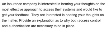 An insurance company is interested in hearing your thoughts on the
most effective approach to access their systems and would like to
get your feedback. They are interested in hearing your thoughts on
the matter. Provide an explanation as to why both access control
and authentication are necessary to be in place.