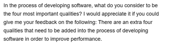 In the process of developing software, what do you consider to be
the four most important qualities? I would appreciate it if you could
give me your feedback on the following: There are an extra four
qualities that need to be added into the process of developing
software in order to improve performance.